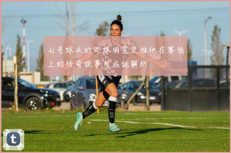 七号球衣的足球明星是谁他在赛场上的传奇故事与成就解析