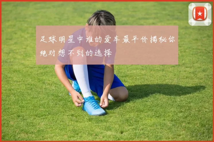 足球明星中谁的爱车最平价揭秘你绝对想不到的选择