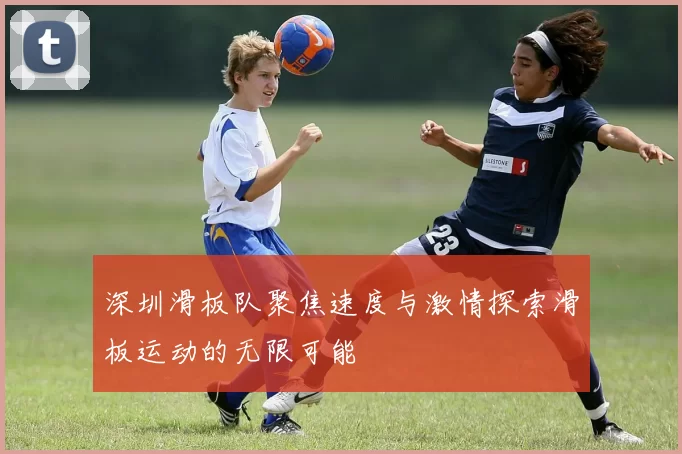 深圳滑板队聚焦速度与激情探索滑板运动的无限可能