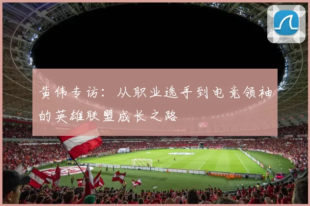 黄伟专访：从职业选手到电竞领袖的英雄联盟成长之路