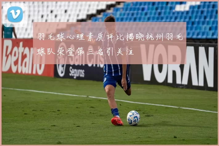 羽毛球心理素质评比揭晓杭州羽毛球队荣登第三名引关注