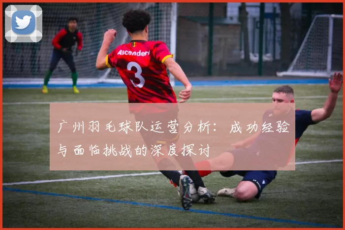 广州羽毛球队运营分析：成功经验与面临挑战的深度探讨