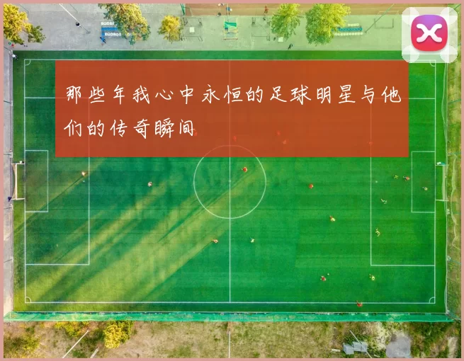 那些年我心中永恒的足球明星与他们的传奇瞬间