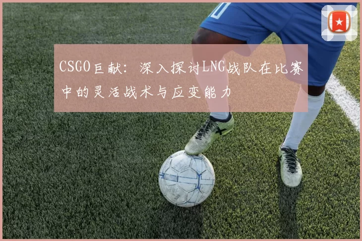 CSGO巨献：深入探讨LNG战队在比赛中的灵活战术与应变能力