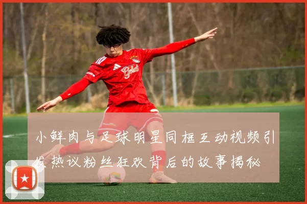 小鲜肉与足球明星同框互动视频引发热议粉丝狂欢背后的故事揭秘