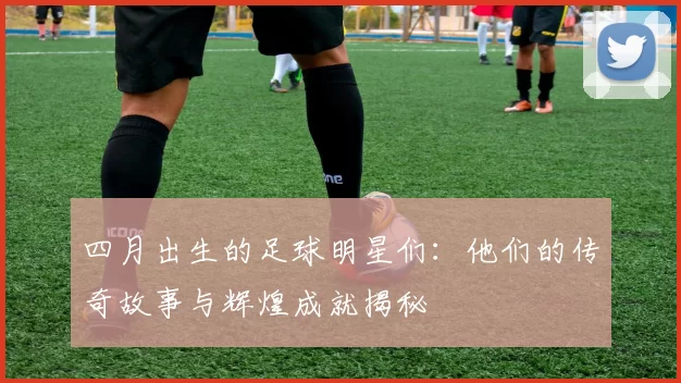 四月出生的足球明星们：他们的传奇故事与辉煌成就揭秘