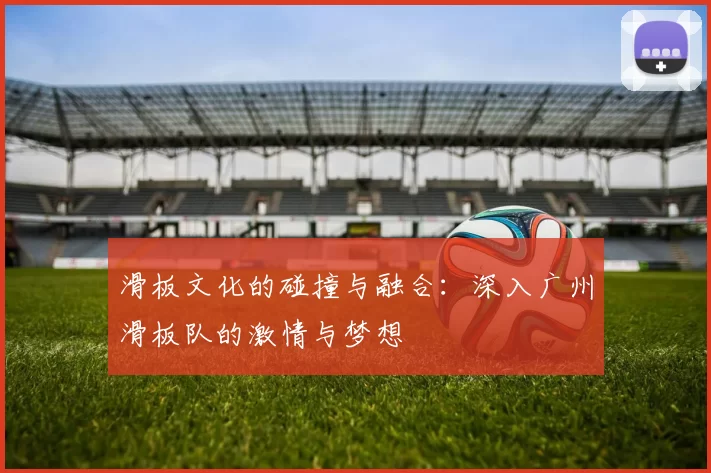 滑板文化的碰撞与融合：深入广州滑板队的激情与梦想