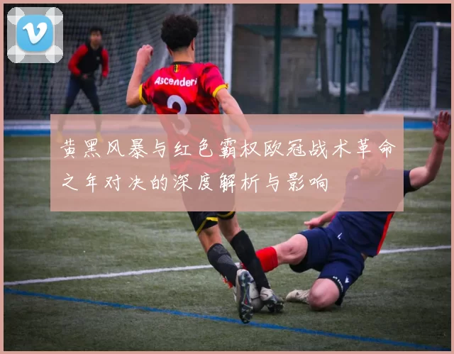 黄黑风暴与红色霸权欧冠战术革命之年对决的深度解析与影响
