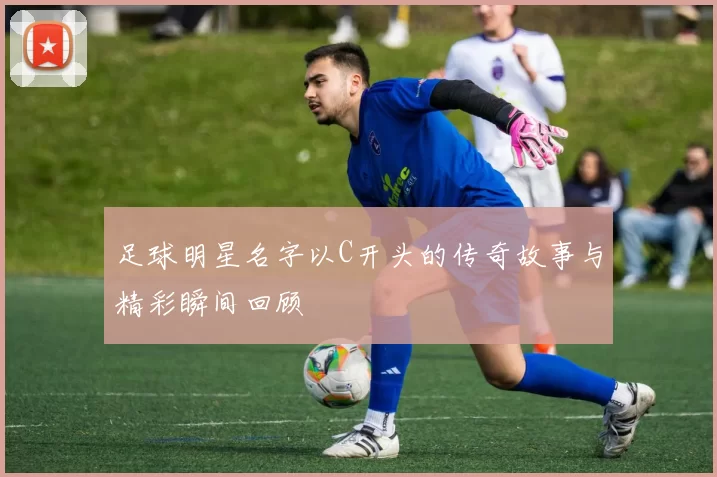 足球明星名字以C开头的传奇故事与精彩瞬间回顾