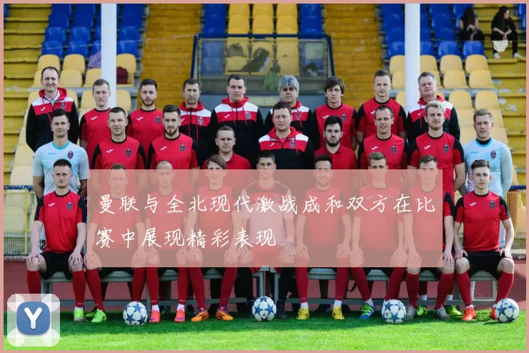 曼联与全北现代激战成和双方在比赛中展现精彩表现