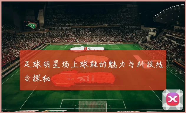 足球明星场上球鞋的魅力与科技结合探秘