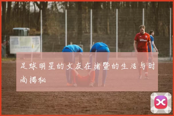 足球明星的女友在诸暨的生活与时尚揭秘
