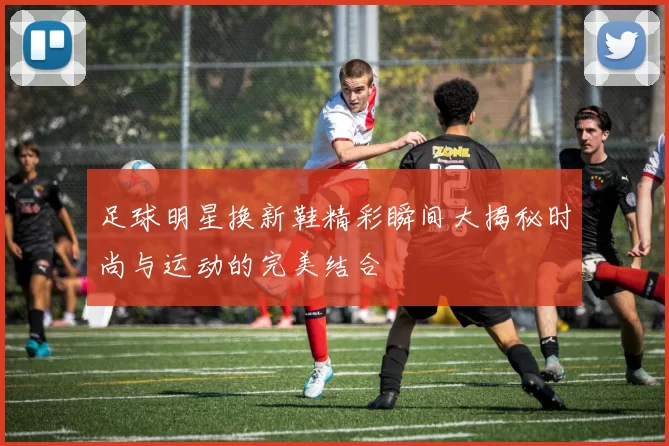 足球明星换新鞋精彩瞬间大揭秘时尚与运动的完美结合