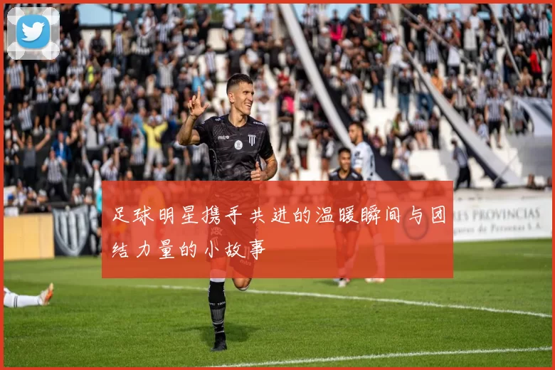 足球明星携手共进的温暖瞬间与团结力量的小故事