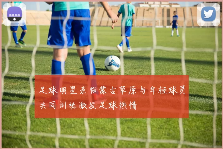 足球明星亲临蒙古草原与年轻球员共同训练激发足球热情