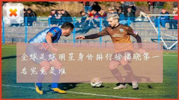 全球足球明星身价排行榜揭晓第一名究竟是谁