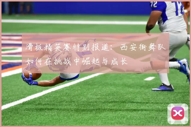 滑板精英赛特别报道：西安街舞队如何在挑战中崛起与成长