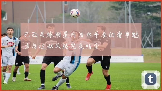 巴西足球明星内马尔手表的奢华魅力与运动风格完美结合