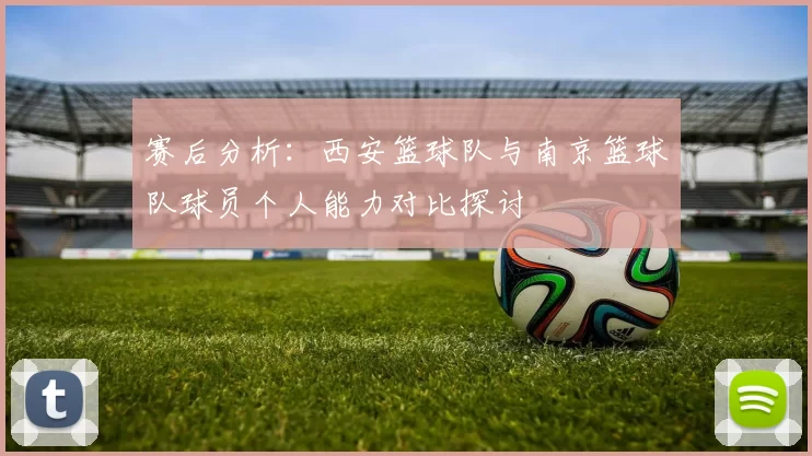 赛后分析：西安篮球队与南京篮球队球员个人能力对比探讨