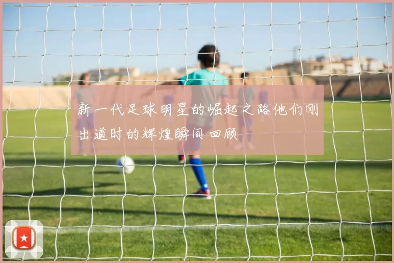 新一代足球明星的崛起之路他们刚出道时的辉煌瞬间回顾