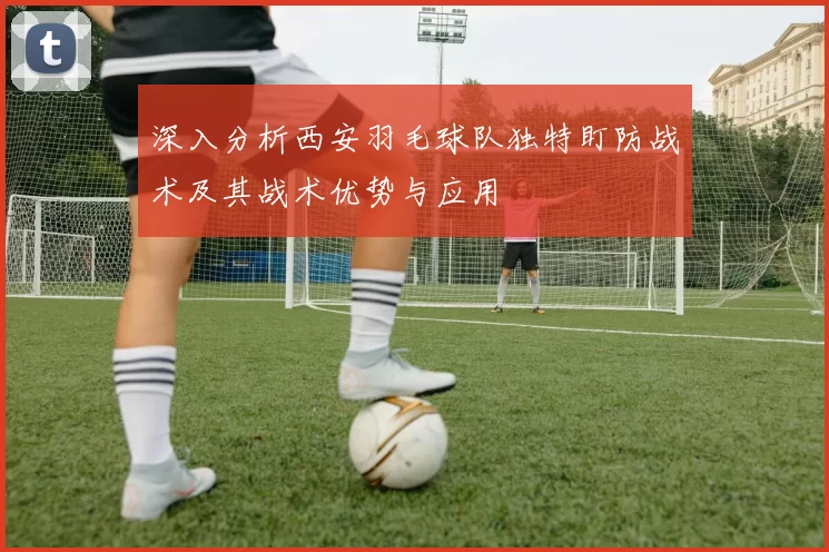 深入分析西安羽毛球队独特盯防战术及其战术优势与应用