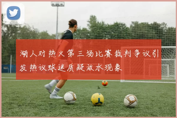 湖人对热火第三场比赛裁判争议引发热议球迷质疑放水现象
