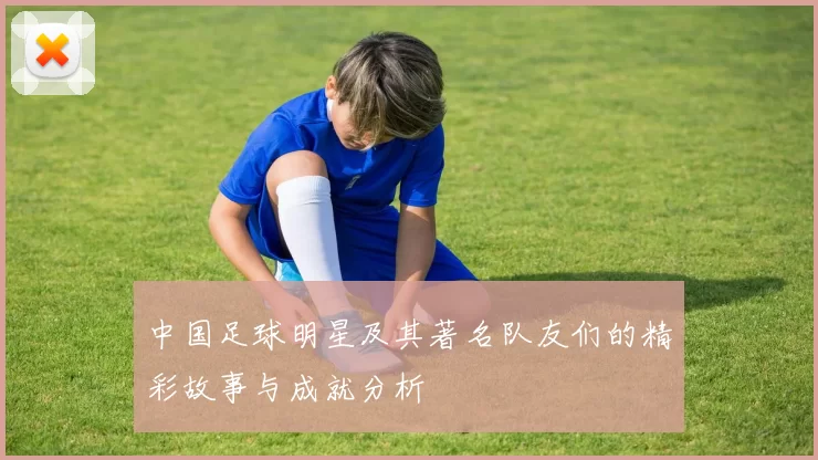 中国足球明星及其著名队友们的精彩故事与成就分析