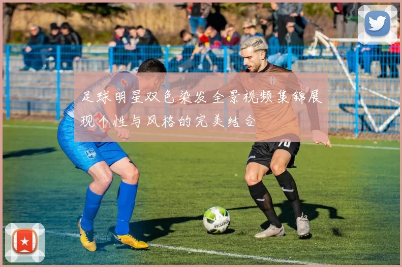 足球明星双色染发全景视频集锦展现个性与风格的完美结合