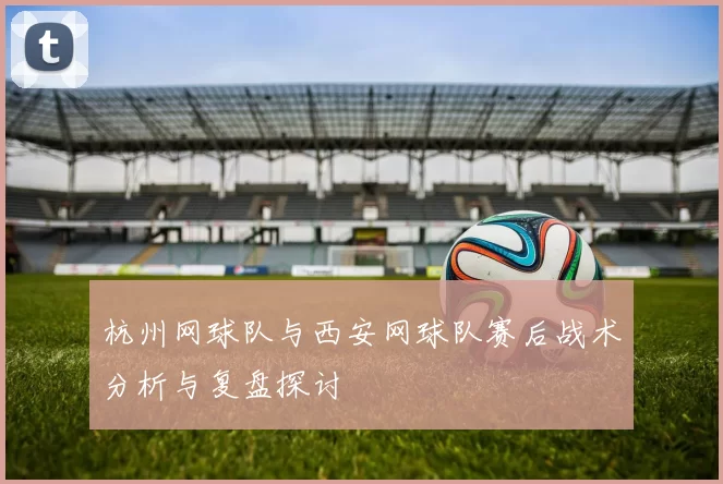 杭州网球队与西安网球队赛后战术分析与复盘探讨