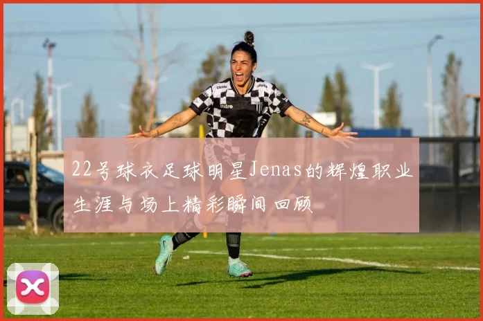 22号球衣足球明星Jenas的辉煌职业生涯与场上精彩瞬间回顾