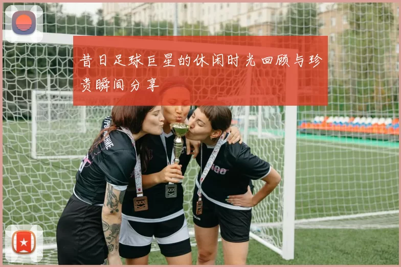 昔日足球巨星的休闲时光回顾与珍贵瞬间分享