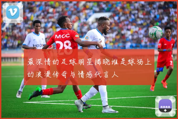 最深情的足球明星揭晓谁是球场上的浪漫传奇与情感代言人