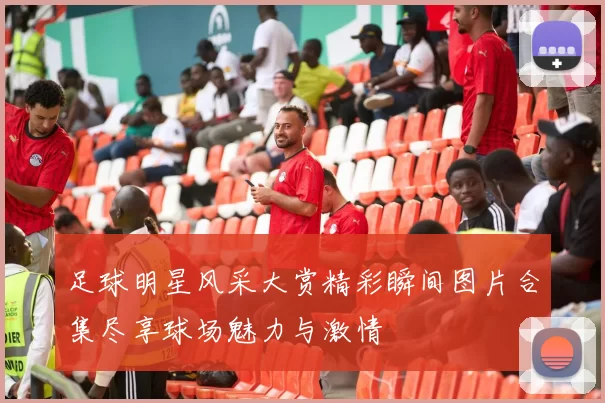 足球明星风采大赏精彩瞬间图片合集尽享球场魅力与激情