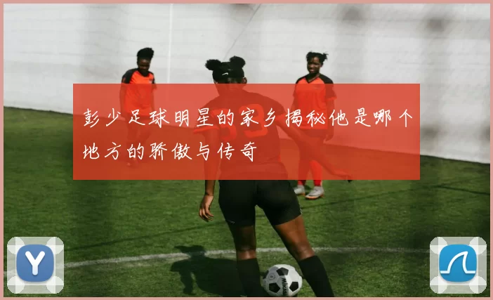 彭少足球明星的家乡揭秘他是哪个地方的骄傲与传奇