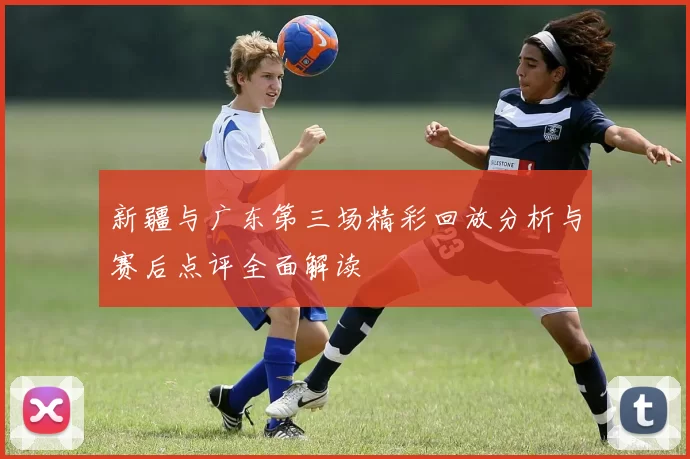 新疆与广东第三场精彩回放分析与赛后点评全面解读