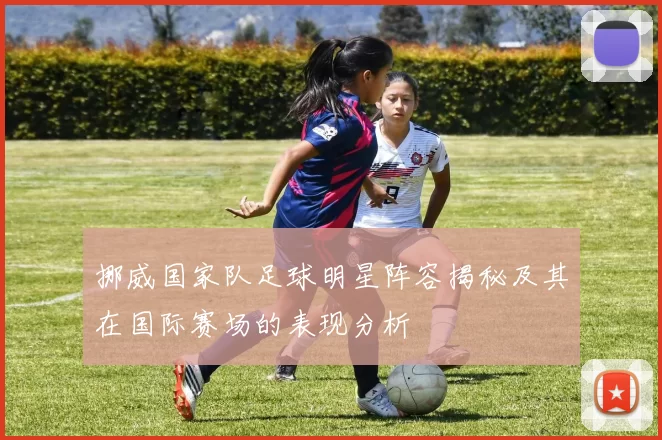 挪威国家队足球明星阵容揭秘及其在国际赛场的表现分析