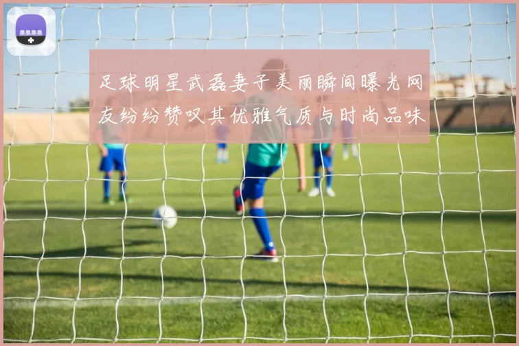 足球明星武磊妻子美丽瞬间曝光网友纷纷赞叹其优雅气质与时尚品味