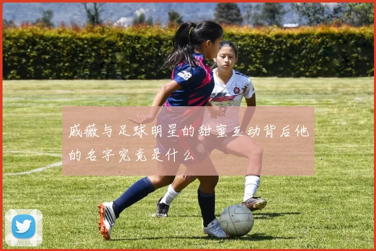 戚薇与足球明星的甜蜜互动背后他的名字究竟是什么