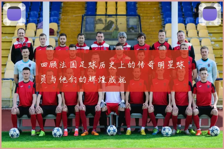 回顾法国足球历史上的传奇明星球员与他们的辉煌成就