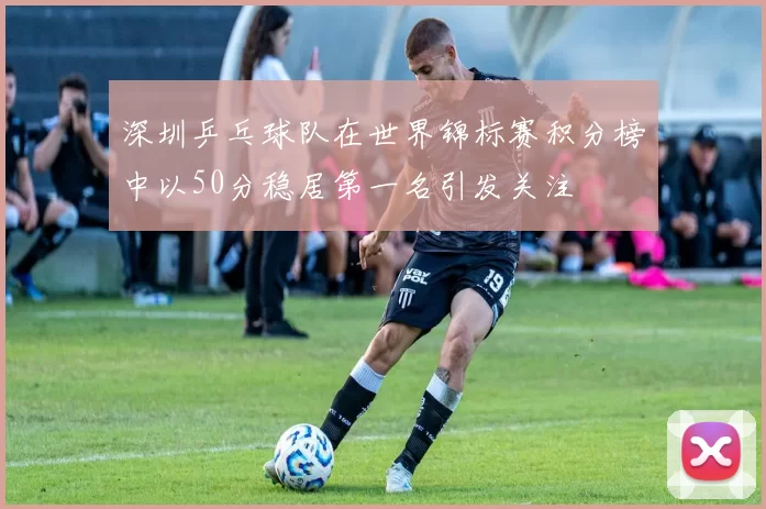 深圳乒乓球队在世界锦标赛积分榜中以50分稳居第一名引发关注
