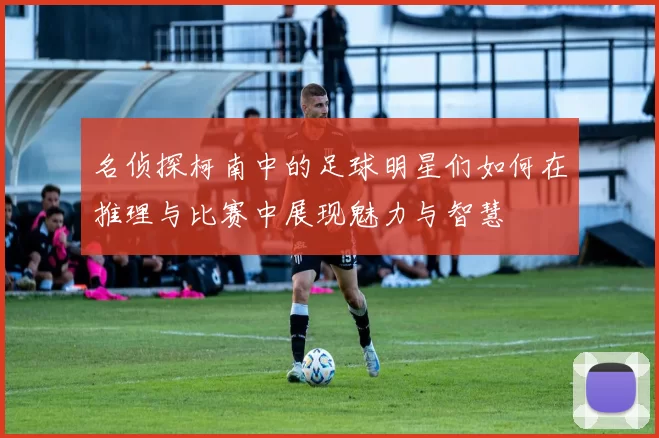 名侦探柯南中的足球明星们如何在推理与比赛中展现魅力与智慧