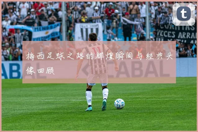 梅西足球之路的辉煌瞬间与经典头像回顾