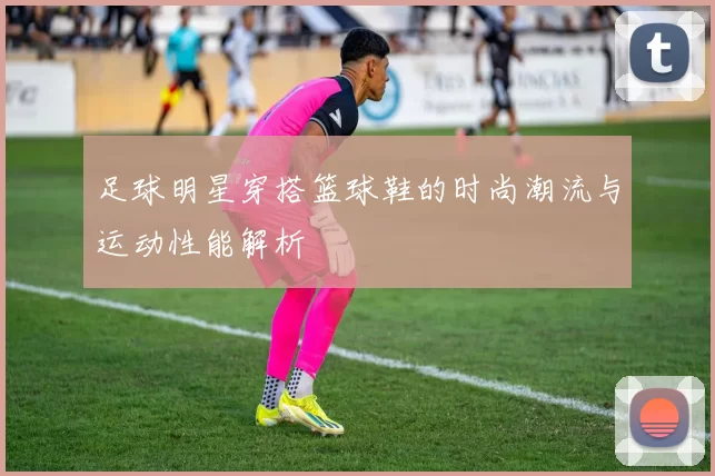 足球明星穿搭篮球鞋的时尚潮流与运动性能解析