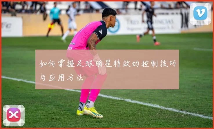 如何掌握足球明星特效的控制技巧与应用方法
