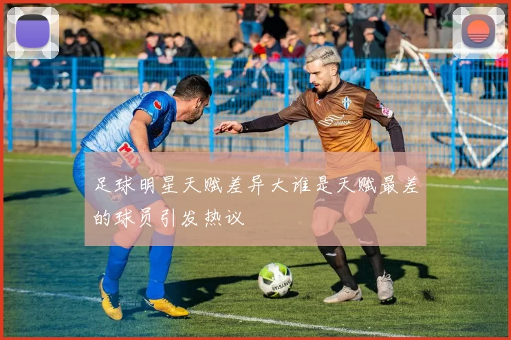 足球明星天赋差异大谁是天赋最差的球员引发热议
