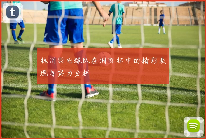杭州羽毛球队在洲际杯中的精彩表现与实力分析