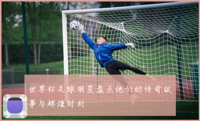 世界杯足球明星盘点他们的传奇故事与辉煌时刻
