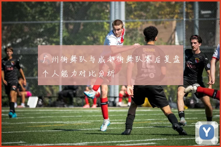 广州街舞队与成都街舞队赛后复盘个人能力对比分析