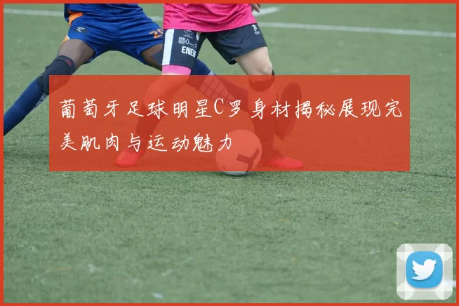 葡萄牙足球明星C罗身材揭秘展现完美肌肉与运动魅力