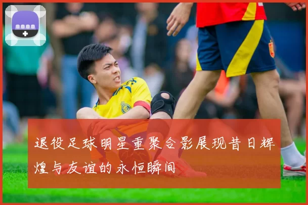 退役足球明星重聚合影展现昔日辉煌与友谊的永恒瞬间